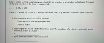 Data on tuition and mid-career salary are collected from a number of universities and colleges. The result
of the data collection is the linear regression model
ŷ
0.83x + 166
where = annual tuition and y = average mid-career salary of graduates, both in thousands of dollars.
1. Which quantity is the independent variable?
O average mid-career salary of graduates
O annual tuition
2. According to this model, what is the average salary for a graduate of a college or university where
the annual tuition is $30,000?
3. What is the slope of this regression model?