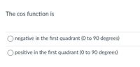 The cos function is
O negative in the first quadrant (0 to 90 degrees)
O positive in the first quadrant (O to 90 degrees)
