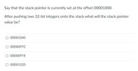 Say that the stack pointer is currently set at the offset 00001000.
After pushing two 32-bit integers onto the stack what will the stack pointer
value be?
00001040
00000FFC
00000FF8
00001020
