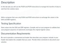 Description
In this lab task you will use the PUSH and POP instructions to manage the transfer of data to
and from the runtime stack.
Write a program that uses only PUSH and POP instructions to exchange the values in the
EAX and EBX registers.
Testing Specification
Store values into the EAX and EBX registers. Compile and run your program to validate that
your program sequence of statements exchanges the original register values.
Documentation Requirements
Be sure to provide a commented out header that describes your program. Include in your
header description the compiler that you used. Provide inline comments to document your
solution.
