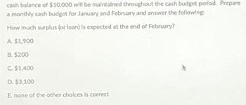 cash balance of $10,000 will be maintained throughout the cash budget period. Prepare
a monthly cash budget for January and February and answer the following:
How much surplus (or loan) is expected at the end of February?
A $1,900
B. $200
C. $1,400
D. $3,100
E. none of the other choices is correct