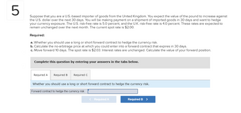 LO
5
Suppose that you are a U.S.-based importer of goods from the United Kingdom. You expect the value of the pound to increase against
the U.S. dollar over the next 30 days. You will be making payment on a shipment of imported goods in 30 days and want to hedge
your currency exposure. The U.S. risk-free rate is 5.0 percent, and the U.K. risk-free rate is 4.0 percent. These rates are expected to
remain unchanged over the next month. The current spot rate is $2.00.
Required:
a. Whether you should use a long or short forward contract to hedge the currency risk.
b. Calculate the no-arbitrage price at which you could enter into a forward contract that expires in 30 days.
c. Move forward 10 days. The spot rate is $2.03. Interest rates are unchanged. Calculate the value of your forward position.
Complete this question by entering your answers in the tabs below.
Required A Required B
Required C
Whether you should use a long or short forward contract to hedge the currency risk.
Forward contract to hedge the currency risk
< Required A
Required B >