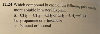 12.24 Which compound in each of the following pairs would be
more soluble in water? Explain.
a. CH3-CH₂-CH3 or CH3-CH₂-CHO
b. propanone or 3-hexanone
c. butanal or hexanal