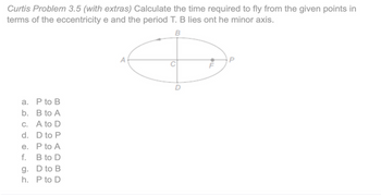 Curtis Problem 3.5 (with extras) Calculate the time required to fly from the given points in
terms of the eccentricity e and the period T. B lies ont he minor axis.
a. P to B
b. B to A
c.
A to D
d.
D to P
e.
P to A
f.
B to D
g.
D to B
h.
P to D
A
B
P
F