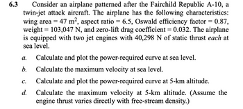 6.3
Consider an airplane patterned after the Fairchild Republic A-10, a
twin-jet attack aircraft. The airplane has the following characteristics:
wing area = 47 m², aspect ratio = 6.5, Oswald efficiency factor = 0.87,
weight = 103,047 N, and zero-lift drag coefficient = 0.032. The airplane
is equipped with two jet engines with 40,298 N of static thrust each at
sea level.
a.
Calculate and plot the power-required curve at sea level.
b. Calculate the maximum velocity at sea level.
C.
d.
Calculate and plot the power-required curve at 5-km altitude.
Calculate the maximum velocity at 5-km altitude. (Assume the
engine thrust varies directly with free-stream density.)