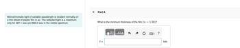 Monochromatic light of variable wavelength is incident normally on
a thin sheet of plastic film in air. The reflected light is a maximum
only for 487.1 nm and 682.0 nm in the visible spectrum.
Part A
What is the minimum thickness of the film (n = 1.58)?
t =
阿
ΑΣΦ
0
?
nm