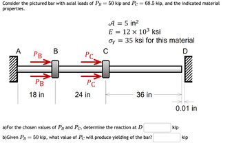 Consider the pictured bar with axial loads of PB = 50 kip and Pc = 68.5 kip, and the indicated material
properties.
A
= 5 in²
E = 12 × 103 ksi
Oy =
= 35 ksi for this material
B
C
PB
PC
PB
РС
18 in
24 in
36 in
0.01 in
a)For the chosen values of PB and Pc, determine the reaction at D
b)Given PB = 50 kip, what value of Pc will produce yielding of the bar?
kip
kip