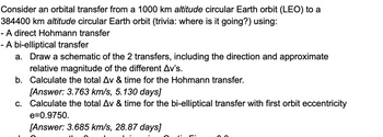 Consider an orbital transfer from a 1000 km altitude circular Earth orbit (LEO) to a
384400 km altitude circular Earth orbit (trivia: where is it going?) using:
- A direct Hohmann transfer
- A bi-elliptical transfer
a. Draw a schematic of the 2 transfers, including the direction and approximate
relative magnitude of the different Av's.
b. Calculate the total Av & time for the Hohmann transfer.
[Answer: 3.763 km/s, 5.130 days]
c. Calculate the total Av & time for the bi-elliptical transfer with first orbit eccentricity
e=0.9750.
[Answer: 3.685 km/s, 28.87 days]