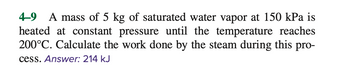 4-9
A mass of 5 kg of saturated water vapor at 150 kPa is
heated at constant pressure until the temperature reaches
200°C. Calculate the work done by the steam during this pro-
cess. Answer: 214 kJ