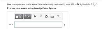 How many grams of matter would have to be totally destroyed to run a 100-W lightbulb for 3.0 y?
Express your answer using two significant figures.
m =
ΜΕ ΑΣΦ
?
g
bo