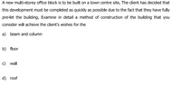 A new multi-storey office block is to be built on a town centre site. The client has decided that
this development must be completed as quickly as possible due to the fact that they have fully
pre-let the building. Examine in detail a method of construction of the building that you
consider will achieve the client's wishes for the
a) beam and column
b) floor
c) wall
d) roof
