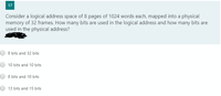 17
Consider a logical address space of 8 pages of 1024 words each, mapped into a physical
memory of 32 frames. How many bits are used in the logical address and how many bits are
used in the physical address?
8 bits and 32 bits
10 bits and 10 bits
8 bits and 10 bits
13 bits and 15 bits
