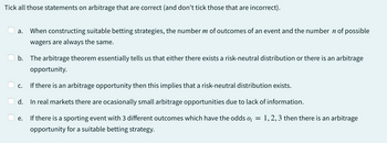 Tick all those statements on arbitrage that are correct (and don't tick those that are incorrect).
a. When constructing suitable betting strategies, the number m of outcomes of an event and the number ŉ of possible
wagers are always the same.
b. The arbitrage theorem essentially tells us that either there exists a risk-neutral distribution or there is an arbitrage
opportunity.
c.
If there is an arbitrage opportunity then this implies that a risk-neutral distribution exists.
d.
In real markets there are ocasionally small arbitrage opportunities due to lack of information.
e.
If there is a sporting event with 3 different outcomes which have the odds 0₁ = 1, 2, 3 then there is an arbitrage
opportunity for a suitable betting strategy.