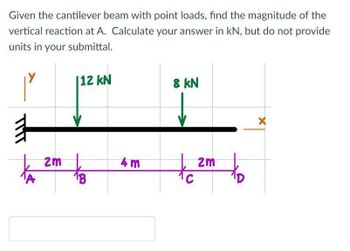 Given the cantilever beam with point loads, find the magnitude of the
vertical reaction at A. Calculate your answer in kN, but do not provide
units in your submittal.
#
2m
112 kN
4m
8 kN
of
2m
X