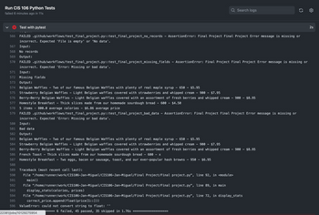 Run CIS 106 Python Tests
failed 6 minutes ago in 11s
Test with pytest
567 Input:
568 No records
569 Output:
570 FAILED .github/workflows/test_final_project.py::test_final_project_missing_fields
incorrect. Expected 'Error: Missing or bad data'.
566 FAILED .github/workflows/test_final_project.py::test_final_project_no_records - AssertionError: Final Project Final Project Error message is missing or
incorrect. Expected 'File is empty' or 'No data'.
571 Input:
572 Missing fields
573 Output:
574 Belgian Waffles Two of our famous Belgian Waffles with plenty of real maple syrup 650 $5.95
575 Strawberry Belgian Waffles - Light Belgian waffles covered with strawberries and whipped cream 900 - $7.95
576
Berry-Berry Belgian Waffles - Light Belgian waffles covered with an assortment of fresh berries and whipped cream 900 $8.95
Homestyle Breakfast Thick slices made from our homemade sourdough bread 600 - $4.50
577
578
5 items 800.0 average calories $6.86 average price
579
Q Search logs
FAILED .github/workflows/test_final_project.py::test_final_project_bad_data AssertionError: Final Project Final Project Error message is missing or
incorrect. Expected 'Error: Missing or bad data'.
Output:
Belgian Waffles
580
Input:
581 Bad data
582
- Two of our famous Belgian Waffles with plenty of real maple syrup
650 $5.95
583
584 Strawberry Belgian Waffles Light Belgian waffles covered with strawberries and whipped cream 900 -
$7.95
585
Berry-Berry Belgian Waffles Light Belgian waffles covered with an assortment of fresh berries and whipped cream - 900 $8.95
French Toast Thick slices made from our homemade sourdough bread 600 - X
586
587
Homestyle Breakfast Two eggs, bacon or sausage, toast, and our ever-popular hash browns 950 - $6.95
588
589
590
591
592
593
594
File "/home/runner/work/CIS106-Jan-Miguel/CIS106-Jan-Miguel/Final Project/Final project.py", line 72, in display_stats
correct_price.append(float (price [1::]))
595
596 ValueError: could not convert string to float:
display_stats (calories, prices)
AssertionError: Final Project Final Project Error message is missing or
Traceback (most recent call last):
File "/home/runner/work/CIS106-Jan-Miguel/CIS106-Jan-Miguel/Final Project/Final project.py", line 92, in <module>
main()
File "/home/runner/work/CIS106-Jan-Miguel/CIS106-Jan-Miguel/Final Project/Final project.py", line 89, in main
22381/jobs/10129275954
6 failed, 45 passed, 35 skipped in 1.76s
(5
2s