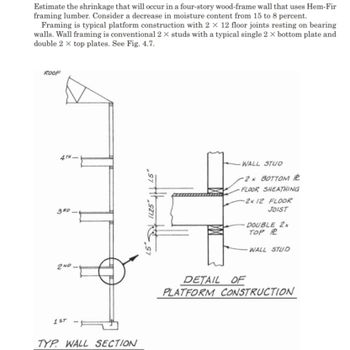 Estimate the shrinkage that will occur in a four-story wood-frame wall that uses Hem-Fir
framing lumber. Consider a decrease in moisture content from 15 to 8 percent.
Framing is typical platform construction with 2 X 12 floor joints resting on bearing
walls. Wall framing is conventional 2 X studs with a typical single 2 x bottom plate and
double 2 x top plates. See Fig. 4.7.
ROOF
4TH-
3RD_
2ND.
1ST
TYP WALL SECTION
sy tit
11.25
WALL STUD
-2x BOTTOM
FLOOR SHEATHING
-2x 12 FLOOR
JOIST
DOUBLE 2x
TOP R
WALL STUD
DETAIL OF
PLATFORM CONSTRUCTION