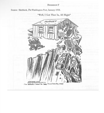 Document F
Source: Herblock, The Washington Post, January 1958.
"Well, I Got That In, All Right"
BUDGET
H
MISSILE
PROGRAMS
CIVILIAN
SERVICES
HERBLOCK
@412 THE WASHINGTON
from Betbleck's Special Ear Today (Simen Schuster, 1958)
WELFARE
CHOOL
CONSTRUKT