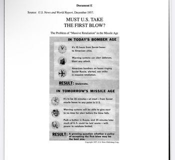 Document E
Source: U.S. News and World Report, December 1957.
MUST U.S. TAKE
THE FIRST BLOW?
The Problem of "Massive Retaliation" in the Missile Age
IN TODAY'S BOMBER AGE
V
It's 10 hours from Soviet bases
to American cities.
Warning systems can alert defenses,
blunt any attack.
American bombers on bases ringing
Soviet Russia, alerted, can strike
in massive retaliation.
RESULT: Stalemate.
IN TOMORROW'S MISSILE AGE
It's to be 35 minutes-at most-from Soviet
missile bases to any point in U.S.
Warning systems will be able to give next
to no time for alert before the blow falls.
Push a button in Russia, and 35 minutes later
much of U.S. could be laid waste - with
power to retaliate limited.
RESULT: A growing question whether a policy
of accepting the first blow may be
the best one.
Copyright 1957, U.S. News Publishing Corp.