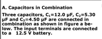 A. Capacitors in Combination
Three capacitors, C,=12.0 µF, C2=5.30
UF and C3=4.50 µF are connected in
combination as shown in figure a be-
low. The input terminals are connected
to a 12.5 V battery.
