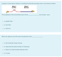 A pulse in a less dense medium is traveling towards the boundary with a more dense medium.
Mediun 1
Medium2
Less Dense
More Dense
The amplitude of the transmitted wave will be .
the incident wave.
a. greater than
O b. less than
c. same as
When two objects are at the same temperature, then .
a. the molecules stops moving
O b. they have the same number of molecules
O c. there is no heat transfer between them
o d. it cools
