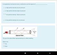 In longitudinal mechanical waves, rarefactions are the regions of .
a. high particle density, low air pressure
o b. high particle density, high air pressure
O C. low particle density, high air pressure
o d. low particle density, low air pressure
Approx
Light source
60°
Optical Fiber
The part the optical fiber represented by x is called cladding.
Select one:
O True
False
