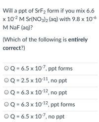 Will a ppt of SrF2 form if you mix 6.6
x 10-2 M Sr(NO3)2 (aq) with 9.8 x 10-6
M NaF (aq)?
(Which of the following is entirely
correct?)
Q = 6.5 x 107, ppt forms
OQ = 2.5 x 10-11, no ppt
Q = 6.3 x 10-12, no ppt
%3D
OQ = 6.3 x 1012, ppt forms
O Q = 6.5 x 107, n
o ppt
