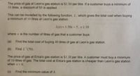 The price of gas at Leon's gas station is S1.50 per litre. If a customer buys a minimum of
10 litres, a discount of $5 is applied.
This can be modelled by the following function, L, which gives the total cost when buying
a minimum of 10 litres at Leon's gas station.
L(x) = 1.50x-5, x2 10
where x is the number of litres of gas that a customer buys.
(a) Find the total cost of buying 40 litres of gas at Leon's gas station.
(b) Find L(70).
The price of gas at Erica's gas station is $1.30 per litre. A customer must buy a minimum
of 10 litres of gas. The total cost at Erica's gas station is cheaper than Leon's gas station
when x>k.
(c) Find the minimum value of k.
