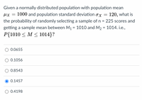 Given a normally distributed population with population mean
ux = 1000 and population standard deviation ox
120, what is
the probability of randomly selecting a sample of n = 225 scores and
getting a sample mean between M1 = 1010 and M2 = 1014. i.e.,
P{1010 < M < 1014}?
0.0655
0.1056
0.8543
0.1457
O 0.4198
