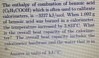 The enthalpy of combustion of benzoie acid
(CoH,COOH) which is often used to calibrate
calorimeters, is 3227 kJ/mol. When 1.092 g
of benzoie acid was burned in a calorimeter,
the temperature incrensed by 3.823 C, What
is the overall heat capacity of the calorime-
ter? The overall heat capacity includes the
calorimeter hardware and the water that is in
it.
Answer in mits of kJ/"C,
