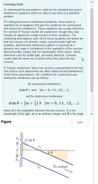 Learning Goal:
To understand the assumptions made by the standard two-source
interference equations and to be able to use them in a standard
problem.
For solving two-source interference problems, there exists a
standard set of equations that give the conditions for constructive
and destructive interference. These equations are usually derived in
the context of Young's double slit experiment, though they may
actually be applied to a large number of other situations. The
underlying assumptions upon which these equations are based are
that two sources of coherent, nearly monochromatic light are
available, and that their interference pattern is observed at a
distance very large in comparison to the separation of the sources.
Monochromatic means that the wavelengths of the waves, which
determine color for visible light, are nearly identical. Coherent
means that the waves are in phase when they leave the two
sources.
In Young's experiment, these two sources corresponded to the two
slits (hence such phenomena are often called two-slit interference).
Under these assumptions, the conditions for constructive and
destructive interference are as follows:
for constructive interference
d sin 0 = m) (m = 0, +1, +2,...).
and for destructive interference
d sin 0 = (m + )A (m = 0, ±1, ±2, ...).
where d is the separation between the two sources, A is the
wavelength of the light, m is an arbitrary integer, and 0 is the angle
Figure
< 1 of 1 >
S2
d sin 0
r2
To screen
