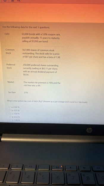 Use the following data for the next 5 questions:
Debt
Common
Stock
Preferred
Stock
Market
63,000 bonds with a 5.0% coupon rate,
payable annually, 15 years to maturity,
selling at $1,050 per bond.
567,000 shares of common stock
outstanding. The stock sells for a price
of $87 per share and has a beta of 1.98.
250,000 preferred shares outstanding,
currently trading at $63.11 per share;
with an annual dividend payment of
$8.54,
The market risk premium is 16% and the
risk free rate is 6%
Tax Rate
21%
What is the before tax cost of debt (Ra)? (Answer as a percentage and round to 2 decimals)
O a. 2.50 %
O b. 6.91 %
O c. 7.50%
O d. 4.53 %
e. 1.96 %
#
3
$
4
%6
5
47
&
hp
7
8