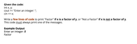 Given the code:
int x, y;
cout << "Enter an integer: ";
cin >> x;
Write a few lines of code to print "Factor" if x is a factor of y, or "Not a Factor" if x is not a factor of y.
This code must always print one of the messages.
Example Output
Enter an integer: 5
Factor
