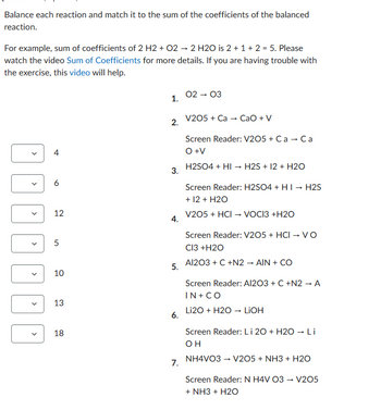 Balance each reaction and match it to the sum of the coefficients of the balanced
reaction.
For example, sum of coefficients of 2 H2 + O2 → 2 H2O is 2 + 1 + 2 = 5. Please
watch the video Sum of Coefficients for more details. If you are having trouble with
the exercise, this video will help.
D
4
6
12
5
10
13
18
1.
2.
3.
4.
5.
6.
7.
02 → 03
V205 + Ca → CaO + V
Screen Reader: V205 + C a → Ca
O +V
H2SO4 + HI → H2S + 12 + H2O
Screen Reader: H2SO4 + HI→ H2S
+ 12 + H2O
V205 + HCI → VOCI3 +H2O
Screen Reader: V205 + HCI → VO
Cl3 +H2O
Al2O3 + C +N2 → AIN + CO
Screen Reader: Al2O3 + C +N2 → A
IN + CO
Li2O + H2O → LiOH
Screen Reader: Li 20 + H2O → Li
OH
NH4VO3 → V205 + NH3 + H2O
Screen Reader: N H4V 03 → V205
+ NH3 + H2O