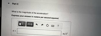 ▼
Part C
What is the magnitude of the acceleration?
Express your answer in meters per second squared.
a =
10 ΑΣΦ
?
m/s²