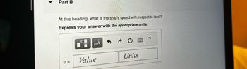 Part B
At this heading, what is the ship's speed with respect to land?
Express your answer with the appropriate units.
V=
μA
Value
Units
B
?