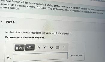 he Gulf Stream off the east coast of the United States can flow at a rapid 3.2 m/s to the north. A ship in this
current has a cruising speed of 8.0 m/s. The captain would like to reach land at a point due west from the
current position.
Part A
In what direction with respect to the water should the ship sail?
Express your answer in degrees.
0 =
V Π ΑΣΦ
?
O
south of west
Periodic Table