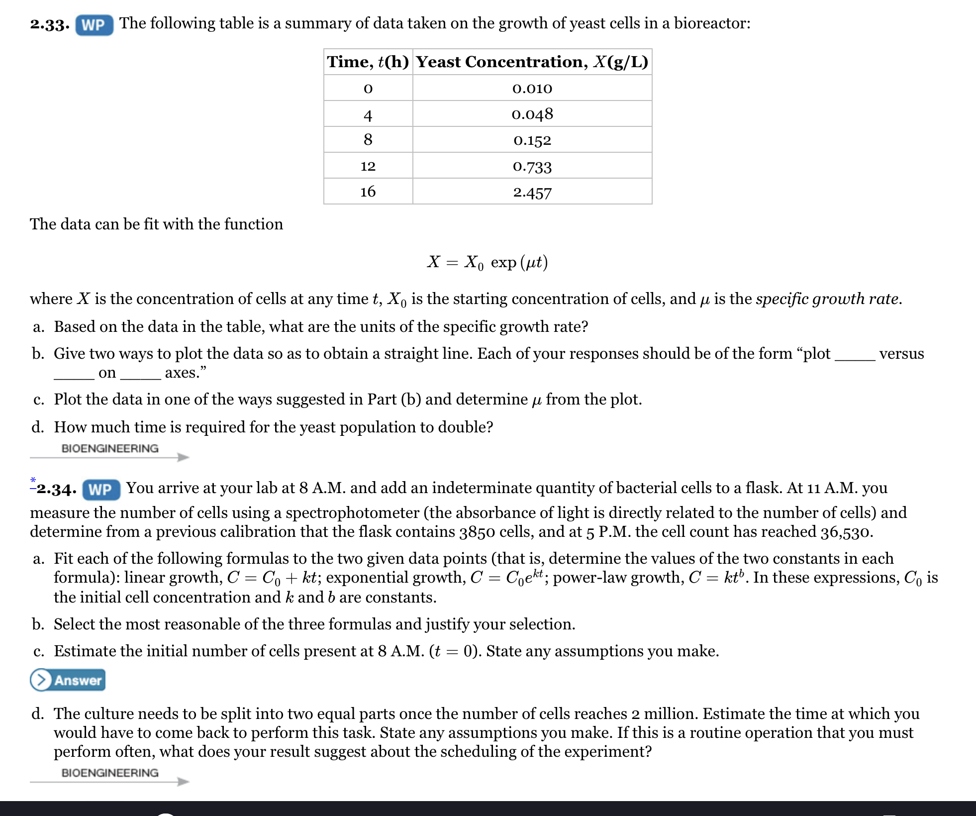 2.33. WP The following table is a summary of data taken on the growth of yeast cells in a bioreactor:
Time, t(h) Yeast Concentration, X(g/L)
0.010
0.048
8
0.152
12
0.733
16
2.457
The data can be fit with the function
X — Хо ехp (ut)
where X is the concentration of cells at any time t, X, is the starting concentration of cells, and u is the specific growth rate.
a. Based on the data in the table, what are the units of the specific growth rate?
b. Give two ways to plot the data so as to obtain a straight line. Each of your responses should be of the form "plot
versus
on
axes."
c. Plot the data in one of the ways suggested in Part (b) and determine u from the plot.
d. How much time is required for the yeast population to double?
BIOENGINEERING
-2.34. WP You arrive at your lab at 8 A.M. and add an indeterminate quantity of bacterial cells to a flask. At 11 A.M. you
measure the number of cells using a spectrophotometer (the absorbance of light is directly related to the number of cells) and
determine from a previous calibration that the flask contains 3850 cells, and at 5 P.M. the cell count has reached 36,530.
a. Fit each of the following formulas to the two given data points (that is, determine the values of the two constants in each
formula): linear growth, C = C, + kt; exponential growth, C = Coekt; power-law growth, C = kt'. In these expressions, Co is
the initial cell concentration and k and b are constants.
b. Select the most reasonable of the three formulas and justify your selection.
c. Estimate the initial number of cells present at 8 A.M. (t = 0). State any assumptions you make.
Answer
d. The culture needs to be split into two equal parts once the number of cells reaches 2 million. Estimate the time at which you
would have to come back to perform this task. State any assumptions you make. If this is a routine operation that you must
perform often, what does your result suggest about the scheduling of the experiment?
BIOENGINEERING
