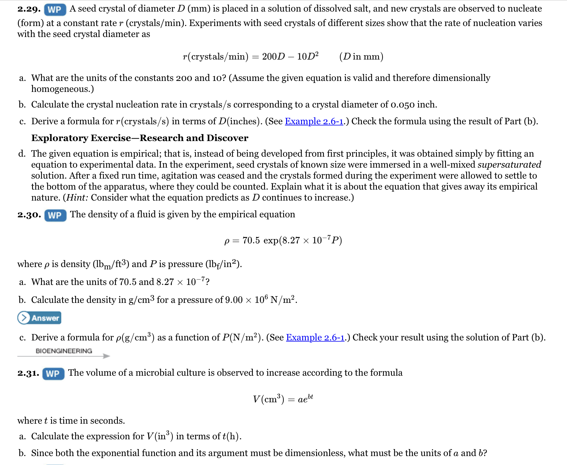 2.29. WP A seed crystal of diameter D (mm) is placed in a solution of dissolved salt, and new crystals are observed to nucleate
(form) at a constant rate r (crystals/min). Experiments with seed crystals of different sizes show that the rate of nucleation varies
with the seed crystal diameter as
r(crystals/min)
200D – 10D²
(Din mm)
a. What are the units of the constants 200 and 10? (Assume the given equation is valid and therefore dimensionally
homogeneous.)
b. Calculate the crystal nucleation rate in crystals/s corresponding to a crystal diameter of o.050 inch.
c. Derive a formula for r(crystals/s) in terms of D(inches). (See Example 2.6-1.) Check the formula using the result of Part (b).
Exploratory Exercise-Research and Discover
d. The given equation is empirical; that is, instead of being developed from first principles, it was obtained simply by fitting an
equation to experimental data. In the experiment, seed crystals of known size were immersed in a well-mixed supersaturated
solution. After a fixed run time, agitation was ceased and the crystals formed during the experiment were allowed to settle to
the bottom of the apparatus, where they could be counted. Explain what it is about the equation that gives away its empirical
nature. (Hint: Consider what the equation predicts as D continues to increase.)
2.30. WP The density of a fluid is given by the empirical equation
p = 70.5 exp(8.27 × 10-7P)
where p is density (lbm/ft³) and P is pressure (lbf/in²).
a. What are the units of 70.5 and 8.27 × 10-7?
b. Calculate the density in g/cm3 for a pressure of 9.00 × 10° N/m².
Answer
c. Derive a formula for p(g/cm³) as a function of P(N/m²). (See Example 2.6-1.) Check your result using the solution of Part (b).
BIOENGINEERING
2.31. WP The volume of a microbial culture is observed to increase according to the formula
V(cm³) = aebt
where t is time in seconds.
a. Calculate the expression for V(in°) in terms of t(h).
b. Since both the exponential function and its argument must be dimensionless, what must be the units of a and b?
