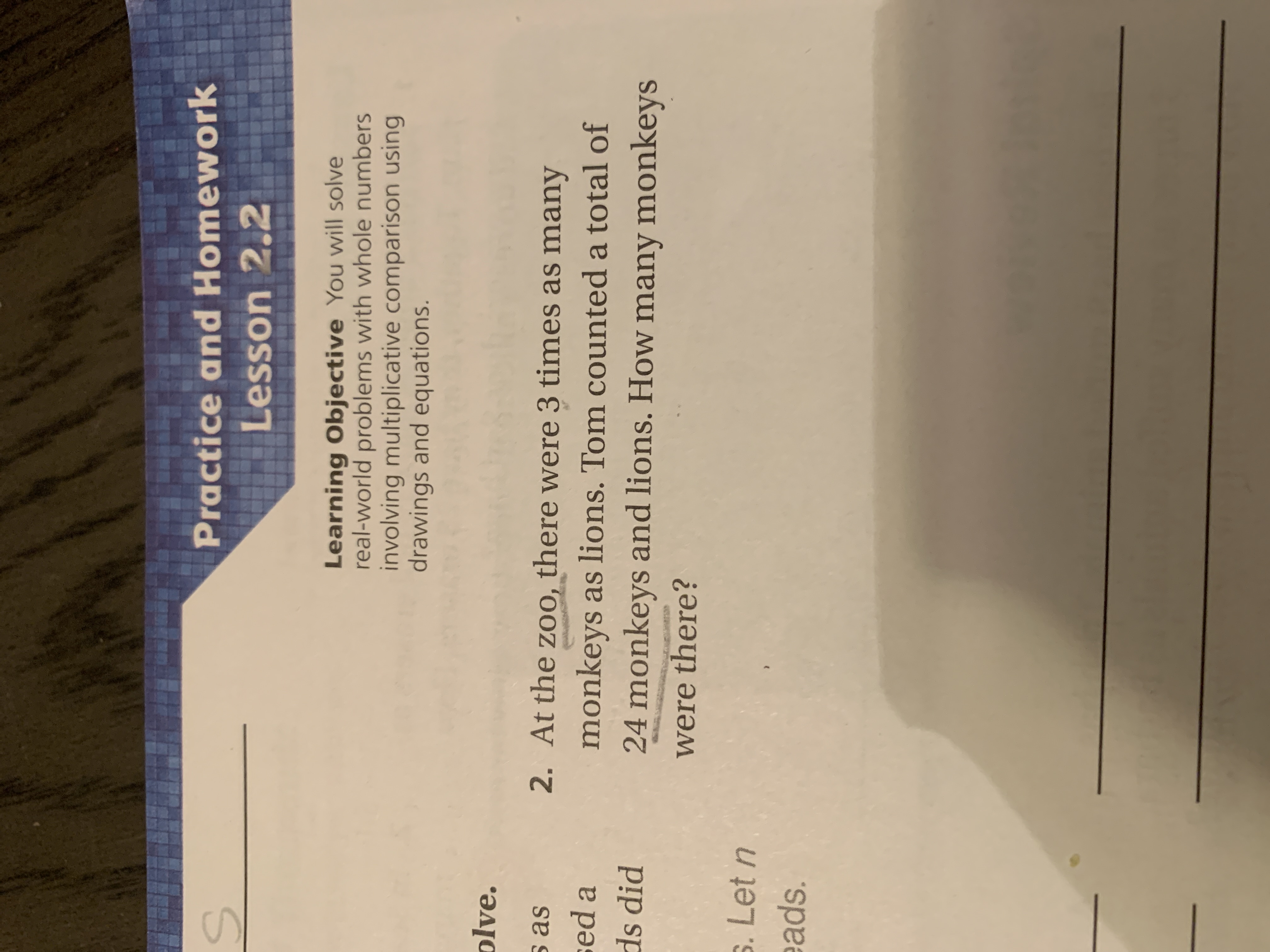 Practice and Homework
Lesson 2.2
Learning Objective You will solve
real-world problems with whole numbers
involving multiplicative comparison using
drawings and equations.
plve.
s as
2. At the zoo, there were 3 times as many
sed a
monkeys as lions. Tom counted a total of
24 monkeys and lions. How many monkeys
ds did
were there?
s. Let n
sds.
