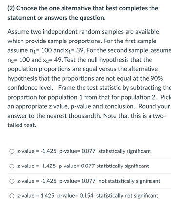 (2) Choose the one alternative that best completes the
statement or answers the question.
Assume two independent random samples are available
which provide sample proportions. For the first sample
assume n₁ = 100 and x₁= 39. For the second sample, assume
n₂= 100 and x₂= 49. Test the null hypothesis that the
population proportions are equal versus the alternative
hypothesis that the proportions are not equal at the 90%
confidence level. Frame the test statistic by subtracting the
proportion for population 1 from that for population 2. Pick
an appropriate z value, p-value and conclusion. Round your
answer to the nearest thousandth. Note that this is a two-
tailed test.
z-value = -1.425 p-value= 0.077 statistically significant
z-value = 1.425 p-value= 0.077 statistically significant
z-value = -1.425 p-value= 0.077 not statistically significant
z-value = 1.425 p-value= 0.154 statistically not significant