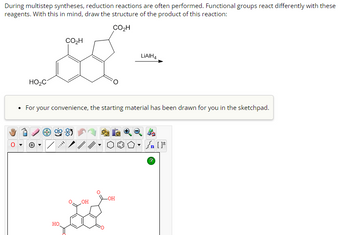 **Title: Understanding Reduction Reactions in Multistep Syntheses**

During multistep syntheses, reduction reactions are often performed. Functional groups react differently with these reagents. With this in mind, you are tasked with drawing the structure of the product of this reaction:

**Chemical Reaction:**

- **Starting Material:** The structure is an aromatic compound with multiple carboxyl and carbonyl groups. It includes:
  - Three carboxylic acid groups (CO₂H).
  - One ketone group (C=O) fused into the ring system.

- **Reagent Used:** Lithium aluminum hydride (LiAlH₄) is indicated as the reagent for reduction.

**Instructions:**

- Draw the structure of the product after the reaction with LiAlH₄, considering selective reduction of functional groups.

**Sketchpad Interface:**

- The starting material is displayed in the sketchpad.
- The sketchpad tools include various functional icons such as drawing bonds, rings, atoms, and tools for navigating or modifying the structure.

**Diagram Description:**

- The displayed structure in the sketchpad is identical to the initial structure shown above with carboxylic acid and ketone groups apparent in the aromatic ring system.

**Educational Note:**

Understanding the reactivity and transformation of functional groups like carboxylic acids and ketones with strong reducing agents such as LiAlH₄ is crucial for successfully executing and interpreting multistep synthetic pathways.