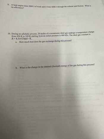 9. A heat engine does 2000 J of work and it loses 6000 J through the exhaust and friction. What is
its efficiency?
10. During an adiabatic process, 20 moles of a monatomic ideal gas undergo a temperature change
from 450 K to 320 K starting from an initial pressure is 400 kPa. The ideal gas constant is
R= 8.314 J/mol. K.
How much heat does the gas exchange during this process?
a.
b. What is the change in the internal (thermal) energy of the gas during this process?