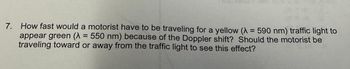 7. How fast would a motorist have to be traveling for a yellow (A = 590 nm) traffic light to
appear green (λ = 550 nm) because of the Doppler shift? Should the motorist be
traveling toward or away from the traffic light to see this effect?