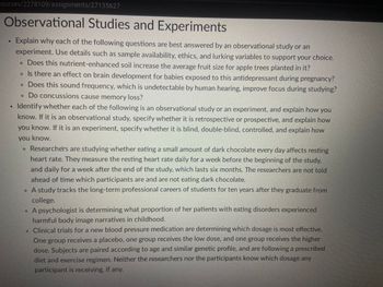 courses/2278109/assignments/27135627
Observational Studies and Experiments
Explain why each of the following questions are best answered by an observational study or an
experiment. Use details such as sample availability, ethics, and lurking variables to support your choice.
. Does this nutrient-enhanced soil increase the average fruit size for apple trees planted in it?
• Is there an effect on brain development for babies exposed to this antidepressant during pregnancy?
• Does this sound frequency, which is undetectable by human hearing, improve focus during studying?
. Do concussions cause memory loss?
Identify whether each of the following is an observational study or an experiment, and explain how you
know. If it is an observational study, specify whether it is retrospective or prospective, and explain how
you know. If it is an experiment, specify whether it is blind, double-blind, controlled, and explain how
you know.
Researchers are studying whether eating a small amount of dark chocolate every day affects resting
heart rate. They measure the resting heart rate daily for a week before the beginning of the study,
and daily for a week after the end of the study, which lasts six months. The researchers are not told
ahead of time which participants are and are not eating dark chocolate.
• A study tracks the long-term professional careers of students for ten years after they graduate from
college.
• A psychologist is determining what proportion of her patients with eating disorders experienced
harmful body image narratives in childhood.
. Clinical trials for a new blood pressure medication are determining which dosage is most effective.
One group receives a placebo, one group receives the low dose, and one group receives the higher
dose. Subjects are paired according to age and similar genetic profile, and are following a prescribed
diet and exercise regimen. Neither the researchers nor the participants know which dosage any
participant is receiving, if any.