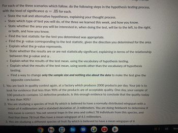 **Hypothesis Testing Steps for Three Scenarios**

For each of the three scenarios below, follow the steps in the hypothesis testing process with a significance level of \( \alpha = 0.05 \).

1. **State the null and alternative hypotheses, explaining your thought process.**
   
2. **Determine the type of test to use**, from the three learned this week, and explain your choice.
   
3. **Identify the area of interest for the test**, specifying whether it will be to the left, right, or two-tailed, and how you know.
   
4. **Calculate the test statistic** appropriate for the test you've chosen.
   
5. **Find the p-value** corresponding to the test statistic, taking into consideration the direction determined for the area.
   
6. **Explain what the p-value represents.**
   
7. **Determine if the results are statistically significant**, based on the relationship between the p-value and \( \alpha \).
   
8. **Interpret the test results** using the vocabulary of hypothesis testing.
   
9. **Interpret the test results in simple terms**, without specialized vocabulary.
   
10. **Modify only the sample size** to produce the opposite conclusion, changing nothing else about the data.

**Scenarios:**

1. **Quality Control at a Factory:**
   - The factory produces 2000 products daily. You're tasked with evaluating if less than 90% of products are of acceptable quality. A sample of 100 products reveals 12 defective items. Is this sample sufficient evidence to conclude that today's product quality is below 90%?

2. **Fruit Fly Species Study:**
   - This species is supposed to have a normally distributed wingspan with a mean of 4 millimeters and a standard deviation of 0.3 millimeters. You are collecting data to validate this mean. In a sample of 78 fruit flies, the mean wingspan is 4.1 millimeters.

3. **Different Fruit Fly Species Research:**
   - This species is believed to have a mean wingspan of 6 millimeters. You're studying if there is evidence to suggest a deviation from this mean.