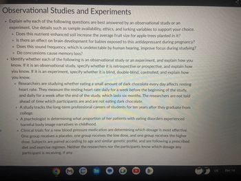 Observational Studies and Experiments
Explain why each of the following questions are best answered by an observational study or an
experiment. Use details such as sample availability, ethics, and lurking variables to support your choice.
• Does this nutrient-enhanced soil increase the average fruit size for apple trees planted in it?
17
• Is there an effect on brain development for babies exposed to this antidepressant during pregnancy?
. Does this sound frequency, which is undetectable by human hearing, improve focus during studying?
. Do concussions cause memory loss?
Identify whether each of the following is an observational study or an experiment, and explain how you
know. If it is an observational study, specify whether it is retrospective or prospective, and explain how
you know. If it is an experiment, specify whether it is blind, double-blind, controlled, and explain how
you know.
• Researchers are studying whether eating a small amount of dark chocolate every day affects resting
heart rate. They measure the resting heart rate daily for a week before the beginning of the study,
and daily for a week after the end of the study, which lasts six months. The researchers are not told
ahead of time which participants are and are not eating dark chocolate.
• A study tracks the long-term professional careers of students for ten years after they graduate from
college.
• A psychologist is determining what proportion of her patients with eating disorders experienced
harmful body image narratives in childhood.
. Clinical trials for a new blood pressure medication are determining which dosage is most effective.
One group receives a placebo, one group receives the low dose, and one group receives the higher
dose. Subjects are paired according to age and similar genetic profile, and are following a prescribed
diet and exercise regimen. Neither the researchers nor the participants know which dosage any
participant is receiving, if any.
M
31
OOO
O
I
US
Dec 14