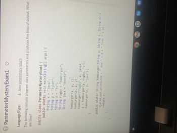 ? ParameterMysteryExam1 ♡
Language/Type:
Java parameters return
The following console program uses parameters and produces five lines of output. What
are they?
public class ParameterMysteryExam1 {
}
public static void main(String[] args) {
String x = "java";
String y = "tyler";
String z = "tv";
String rugby = "hamburger";
String java = "donnie";
}
hamburger (x, y, z);
hamburger (z, x, y);
hamburger ("rugby", z, java);
y = hamburger (y, rugby, "x");
hamburger (y, y, "java");
and "
+ x + ” like
+ y);
System.out.println(z +
public static String hamburger (String y, String z, String x) {
return z;
}
9
M
31
m