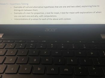 Week 9- Hypothesis Testing
W
1
3
O
#m
e
d
C
Examples of null and alternative hypotheses that are one and two sided, explaining how to
distinguish between them.
Examples of z-test for proportion, z-test for mean, t-test for mean with explanations of when
you use each one and why, with computations.
Interpretations of p-values for each of the above with context.
C
$
4
r
f
V
%
5
t
g
b
6
acer
y
h
&
7
n
U
* 00
m
9
k
V
р
A
{
D