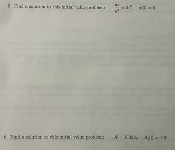 ds
5. Find a solution to this initial value problem:
3t2, s(0) = 5.
dt
6. Find a solution to this initial value problem:
A' = 0.03A, A(0) = 100.