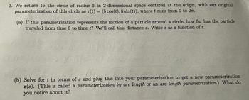 9. We return to the circle of radius 5 in 2-dimensional space centered at the origin, with our original
parameterization of this circle as r(t)= (5 cos (t), 5 sin(t)), where t runs from 0 to 2.
(a) If this parametrization represents the motion of a particle around a circle, how far has the particle
traveled from time 0 to time t? We'll call this distance s. Write s as a function of t.
(b) Solve for t in terms of s and plug this into your parameterization to get a new parameterization
r(s). (This is called a parameterization by arc length or an arc length parametrization.) What do
you notice about it?